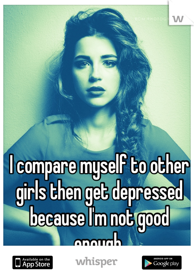 I compare myself to other girls then get depressed because I'm not good enough.