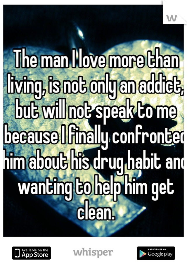 The man I love more than living, is not only an addict, but will not speak to me because I finally confronted him about his drug habit and wanting to help him get clean. 