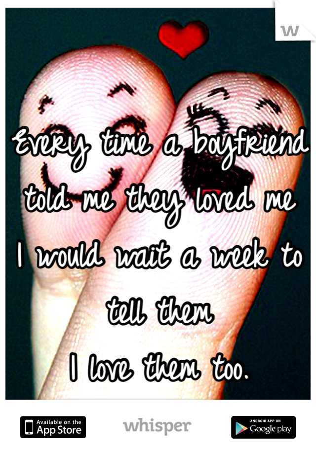 Every time a boyfriend told me they loved me 
I would wait a week to tell them
I love them too. 