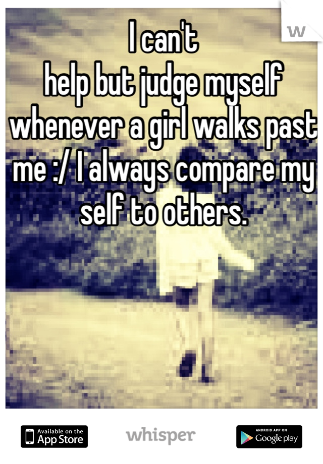 I can't
help but judge myself whenever a girl walks past me :/ I always compare my self to others. 