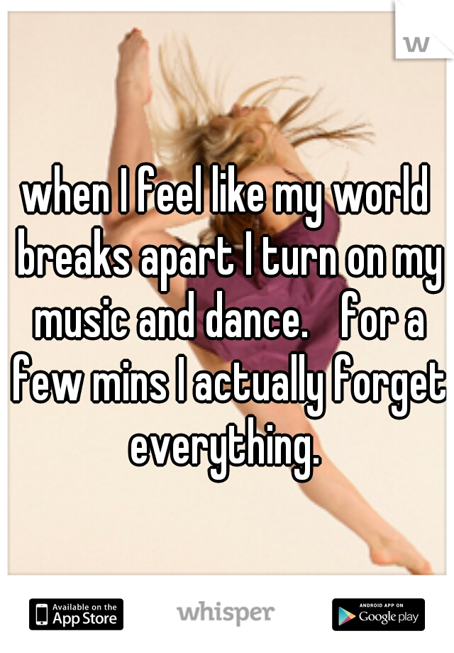 when I feel like my world breaks apart I turn on my music and dance. 
for a few mins I actually forget everything. 