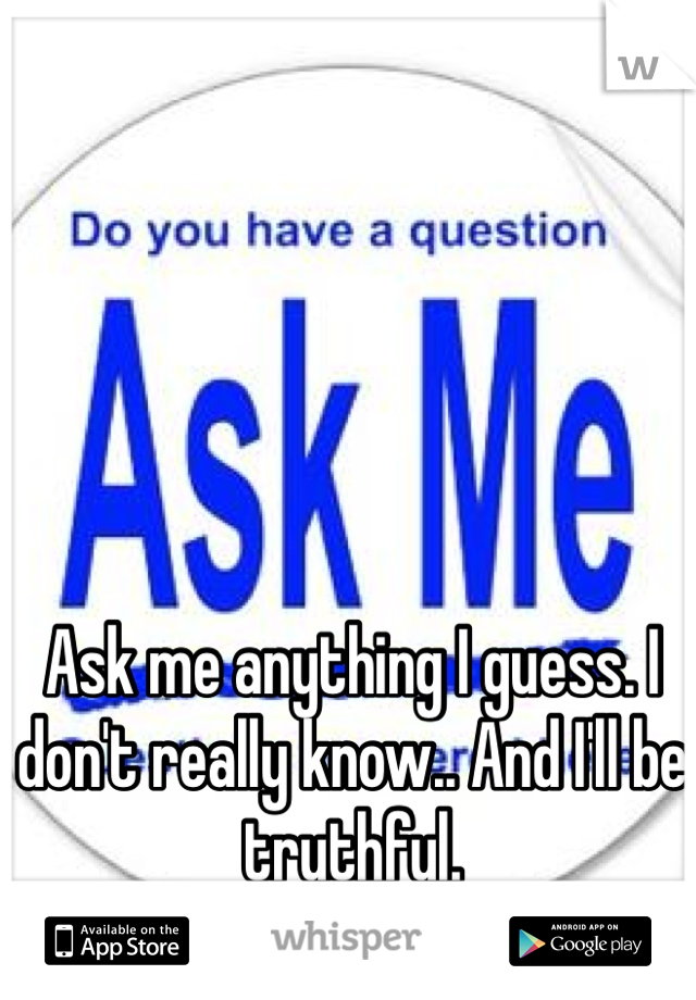 Ask me anything I guess. I don't really know.. And I'll be truthful.