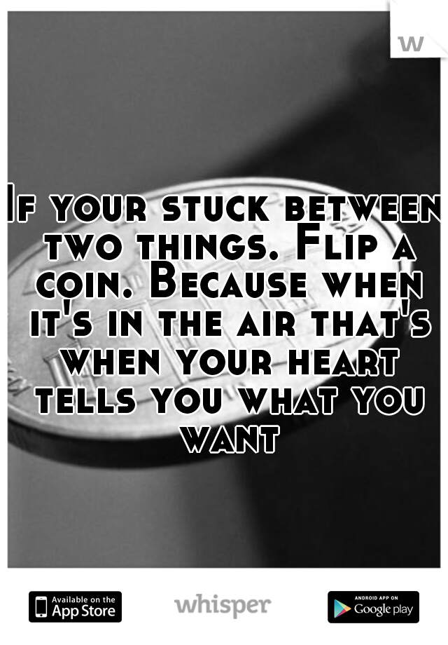 If your stuck between two things. Flip a coin. Because when it's in the air that's when your heart tells you what you want