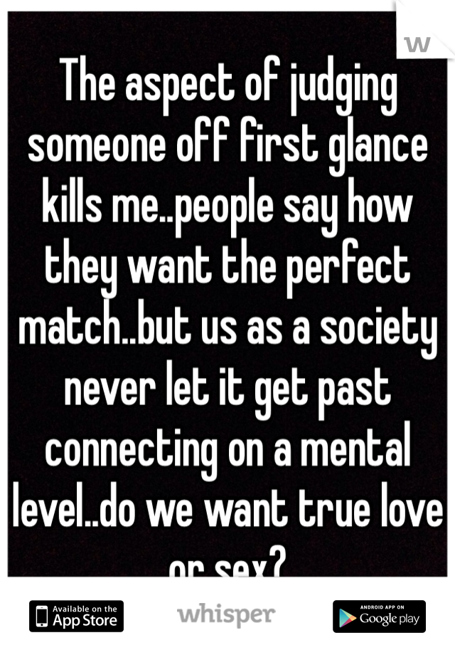 The aspect of judging someone off first glance kills me..people say how they want the perfect match..but us as a society never let it get past connecting on a mental level..do we want true love or sex?