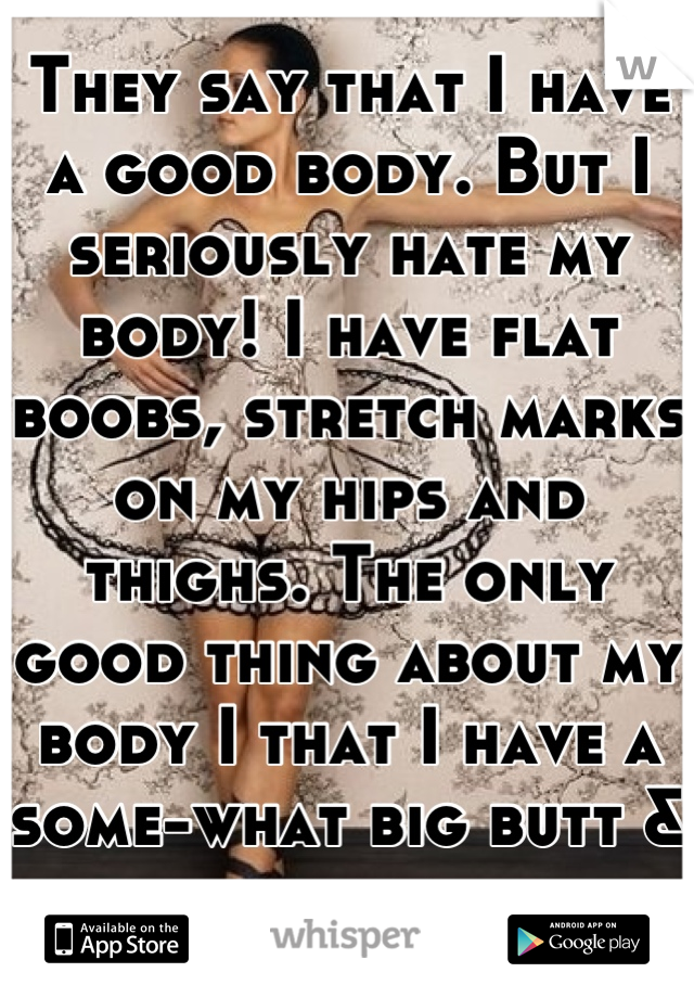 They say that I have a good body. But I seriously hate my body! I have flat boobs, stretch marks on my hips and thighs. The only good thing about my body I that I have a some-what big butt & thighs. 