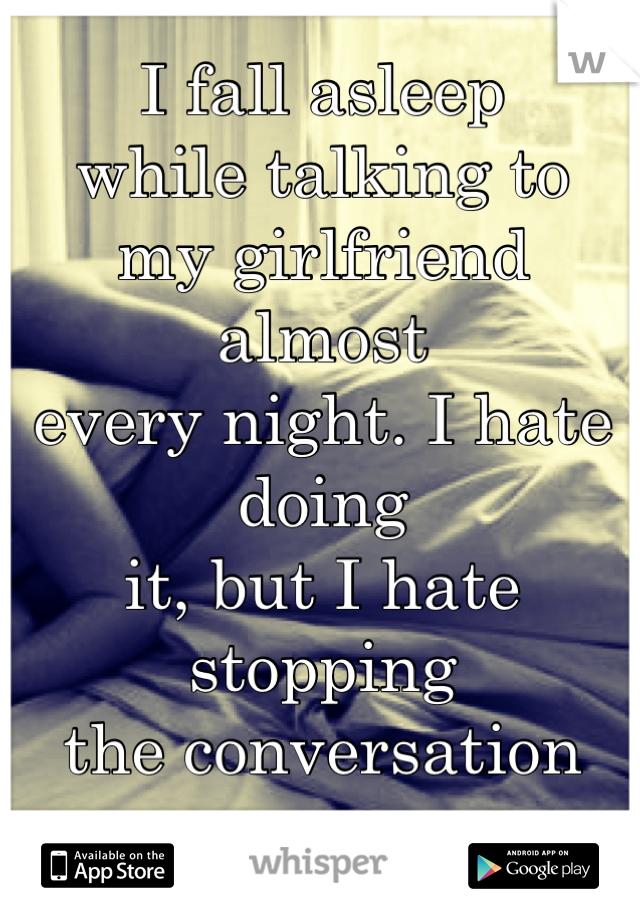 I fall asleep
while talking to
my girlfriend almost
every night. I hate doing
it, but I hate stopping 
the conversation even more.