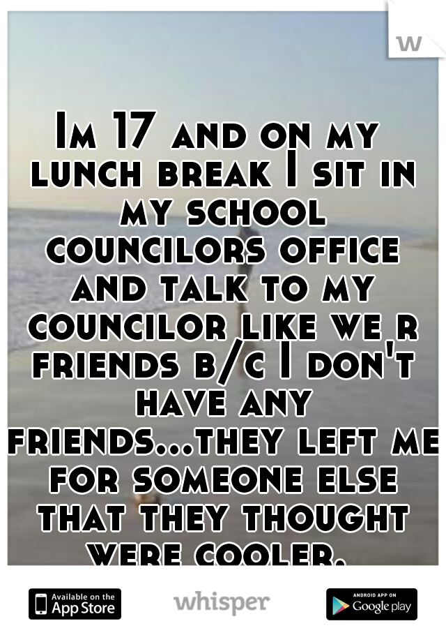 Im 17 and on my lunch break I sit in my school councilors office and talk to my councilor like we r friends b/c I don't have any friends...they left me for someone else that they thought were cooler. 