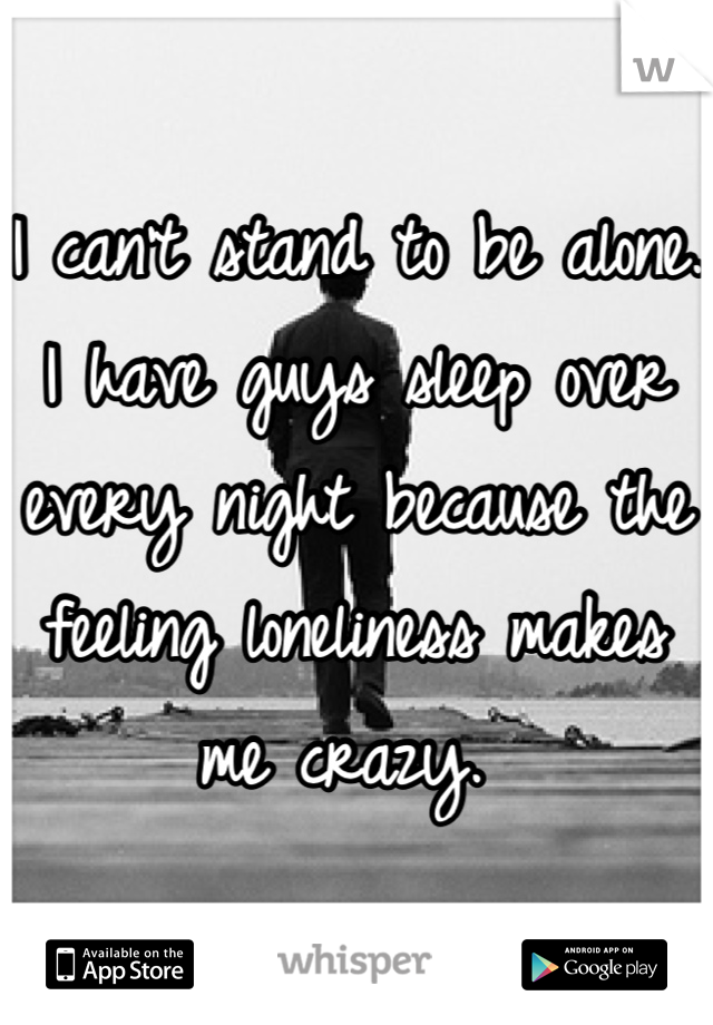 I can't stand to be alone. I have guys sleep over every night because the feeling loneliness makes me crazy. 