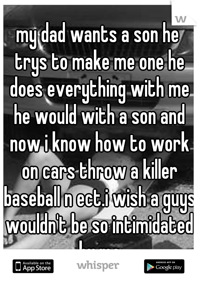 my dad wants a son he trys to make me one he does everything with me he would with a son and now i know how to work on cars throw a killer baseball n ect.i wish a guys wouldn't be so intimidated by me