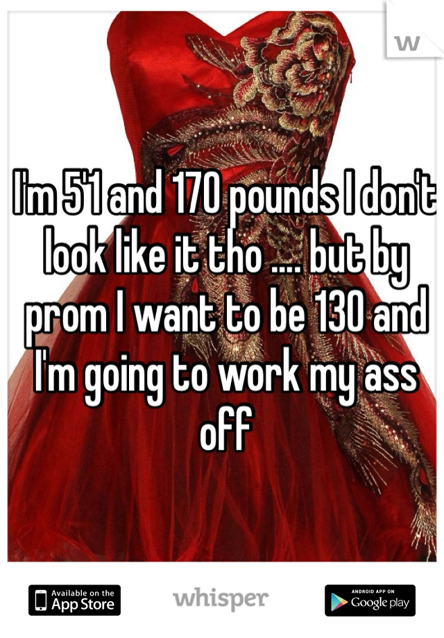 I'm 5'1 and 170 pounds I don't look like it tho .... but by prom I want to be 130 and I'm going to work my ass off
