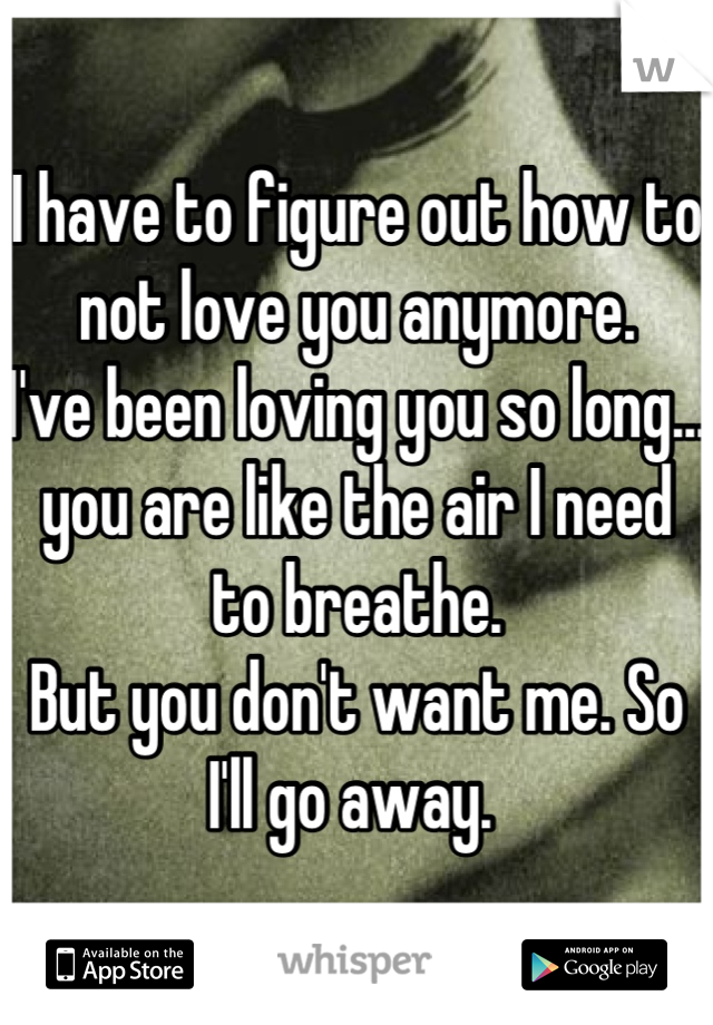 I have to figure out how to not love you anymore. 
I've been loving you so long... you are like the air I need to breathe. 
But you don't want me. So I'll go away. 