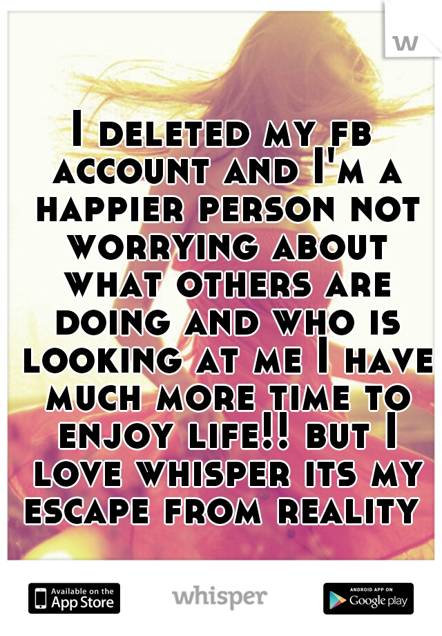 I deleted my fb account and I'm a happier person not worrying about what others are doing and who is looking at me I have much more time to enjoy life!! but I love whisper its my escape from reality 