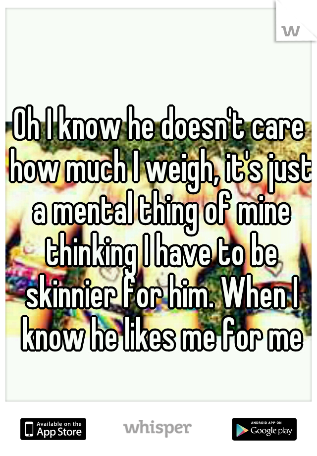 Oh I know he doesn't care how much I weigh, it's just a mental thing of mine thinking I have to be skinnier for him. When I know he likes me for me