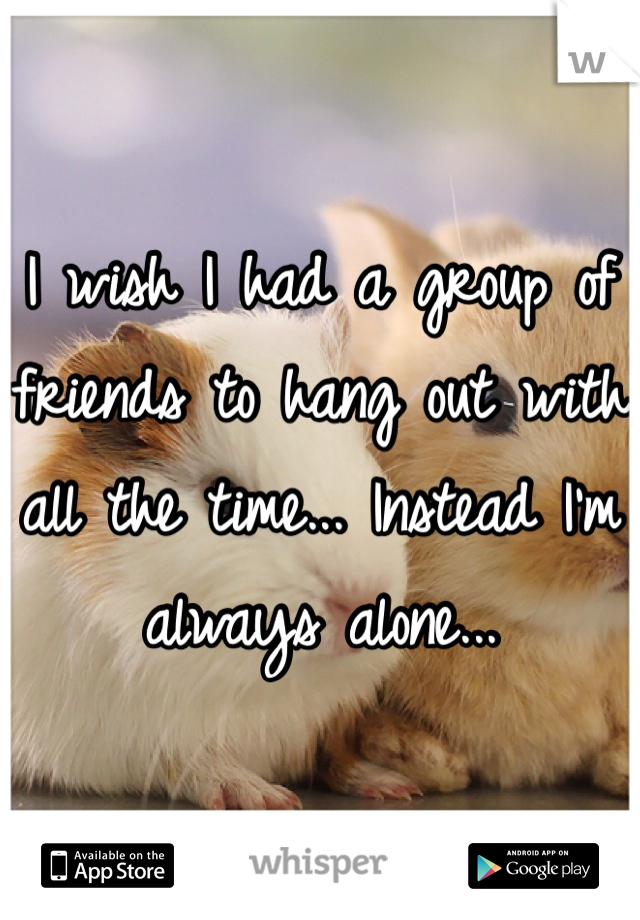 I wish I had a group of friends to hang out with all the time... Instead I'm always alone... 