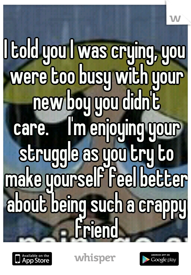 I told you I was crying, you were too busy with your new boy you didn't care.

I'm enjoying your struggle as you try to make yourself feel better about being such a crappy friend