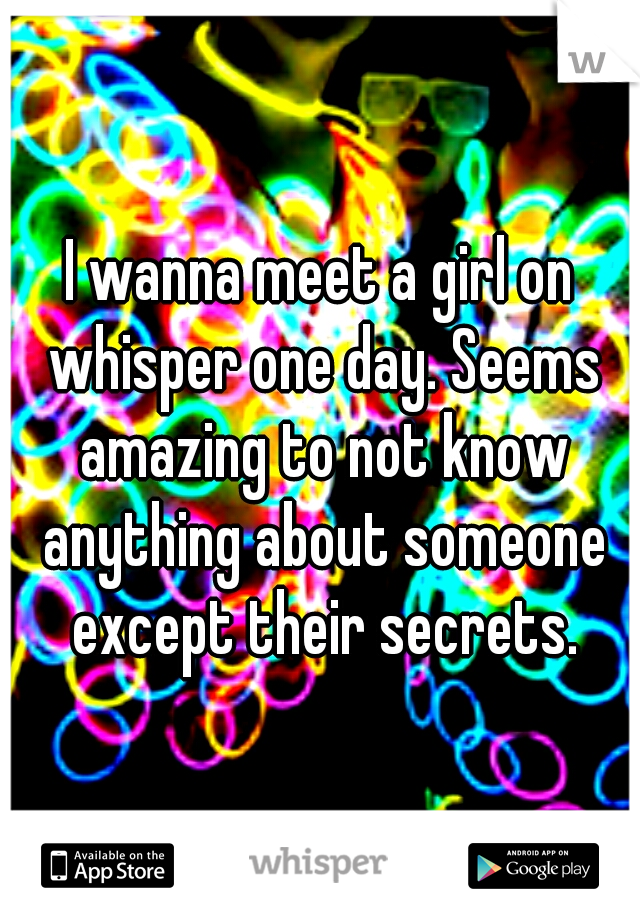 I wanna meet a girl on whisper one day. Seems amazing to not know anything about someone except their secrets.