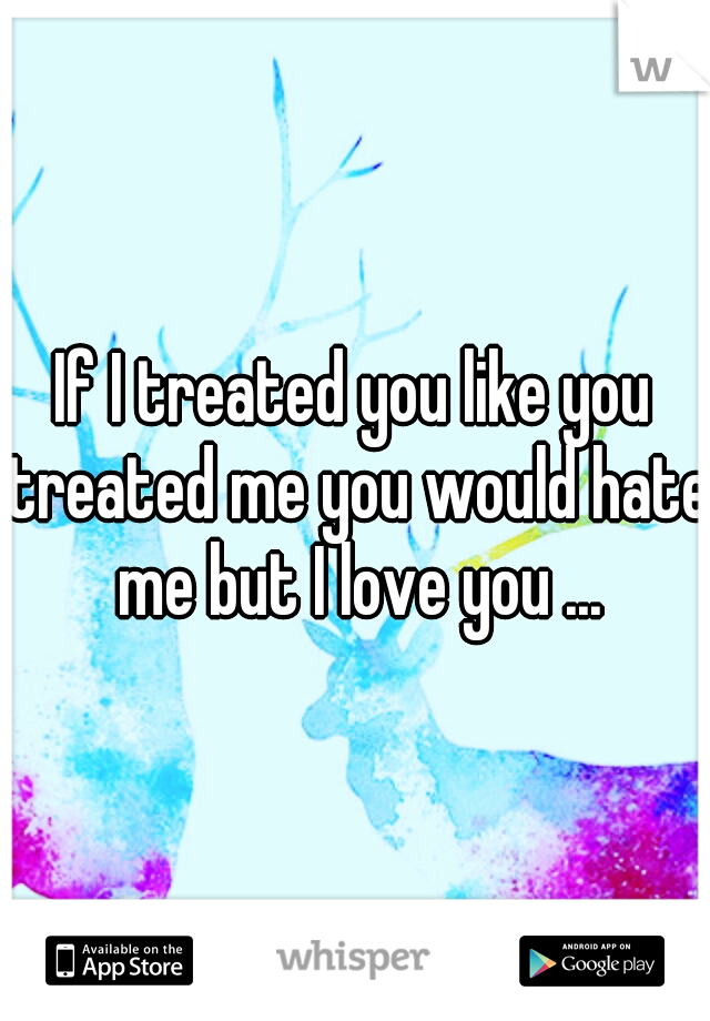 If I treated you like you treated me you would hate me but I love you ...