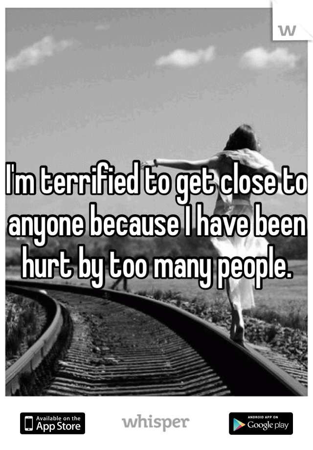 I'm terrified to get close to anyone because I have been hurt by too many people. 