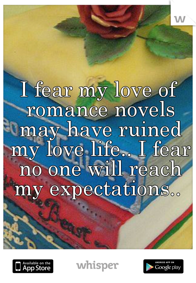 I fear my love of romance novels may have ruined my love life.. I fear no one will reach my expectations.. 