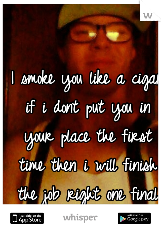 I smoke you like a cigar if i dont put you in your place the first time then i will finish the job right one final time 