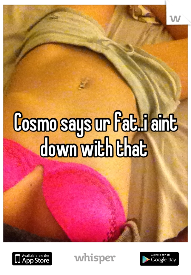 Cosmo says ur fat..i aint down with that 