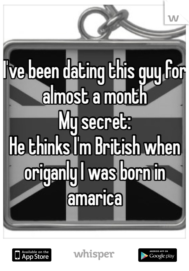 I've been dating this guy for almost a month 
My secret: 
He thinks I'm British when origanly I was born in amarica 