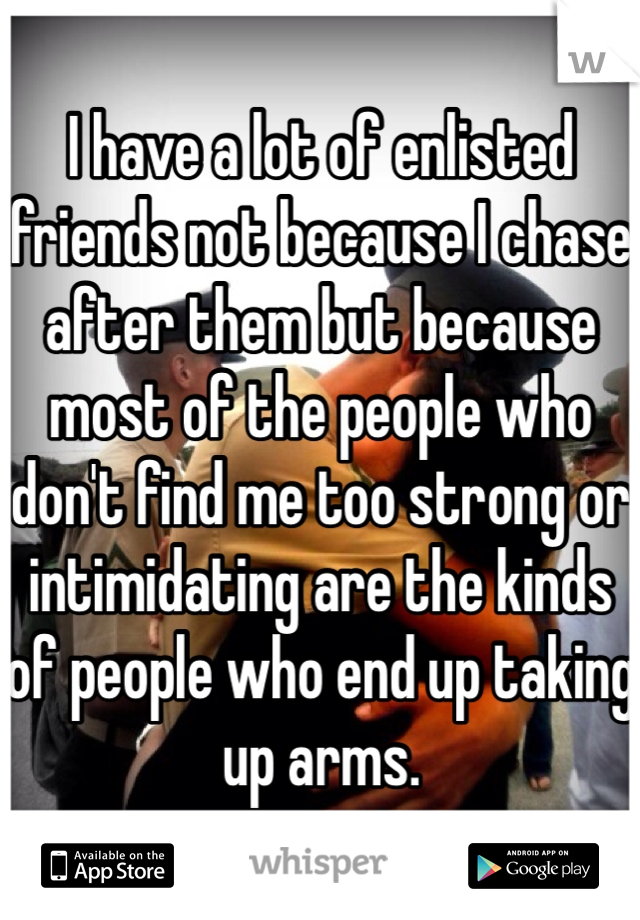 I have a lot of enlisted friends not because I chase after them but because most of the people who don't find me too strong or intimidating are the kinds of people who end up taking up arms. 