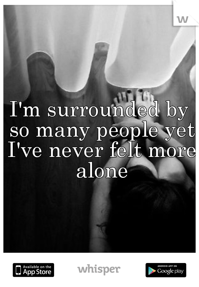 I'm surrounded by so many people yet I've never felt more alone