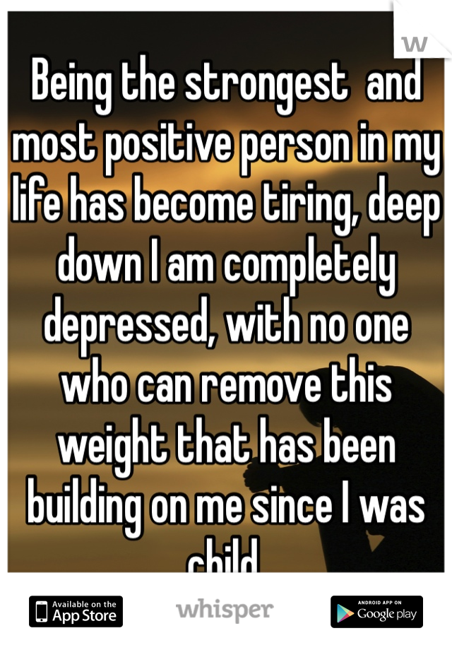Being the strongest  and most positive person in my life has become tiring, deep down I am completely depressed, with no one who can remove this weight that has been building on me since I was child.