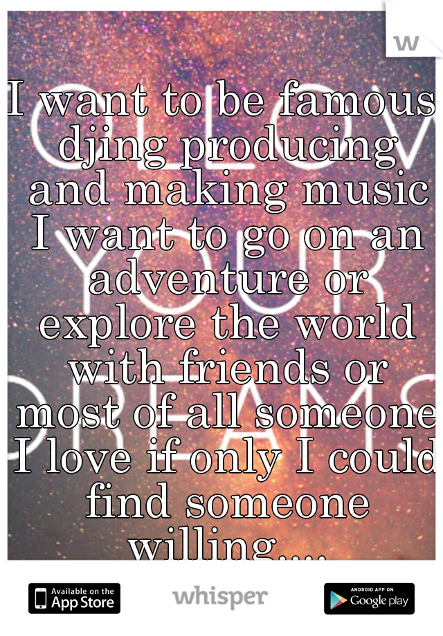 I want to be famous djing producing and making music I want to go on an adventure or explore the world with friends or most of all someone I love if only I could find someone willing....