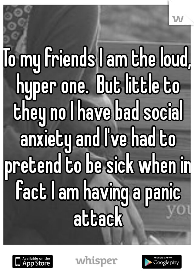 To my friends I am the loud, hyper one.  But little to they no I have bad social anxiety and I've had to pretend to be sick when in fact I am having a panic attack