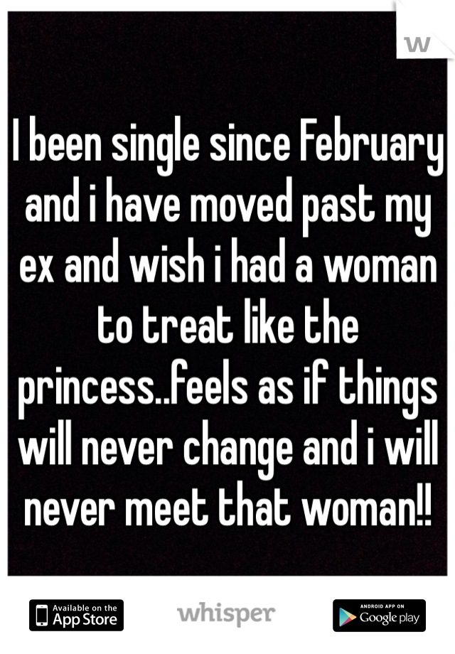 I been single since February and i have moved past my ex and wish i had a woman to treat like the princess..feels as if things will never change and i will never meet that woman!!