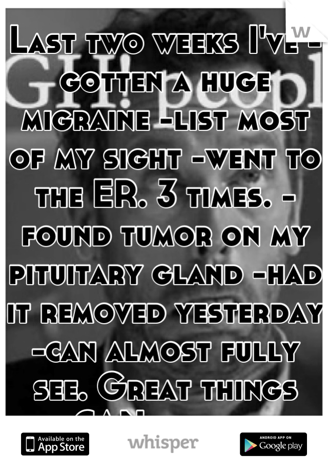Last two weeks I've -gotten a huge migraine -list most of my sight -went to the ER. 3 times. -found tumor on my pituitary gland -had it removed yesterday -can almost fully see. Great things CAN happen