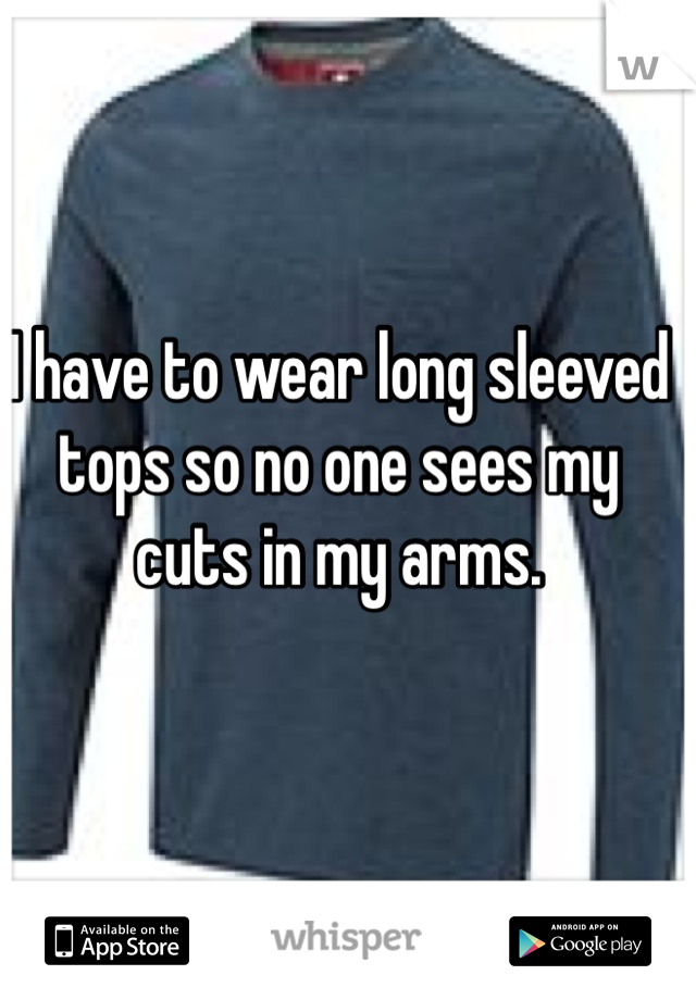 I have to wear long sleeved tops so no one sees my cuts in my arms. 