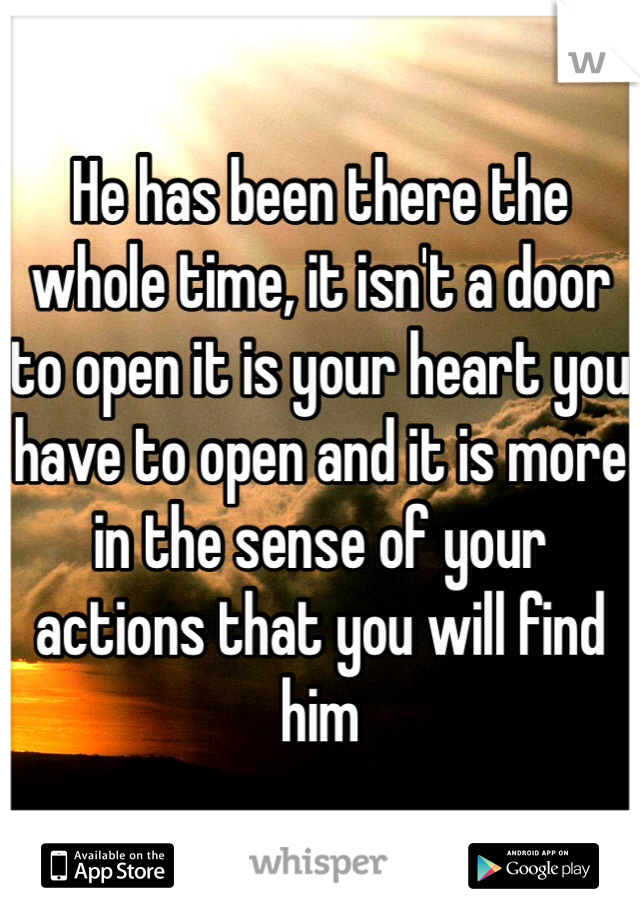 He has been there the whole time, it isn't a door to open it is your heart you have to open and it is more in the sense of your actions that you will find him 
