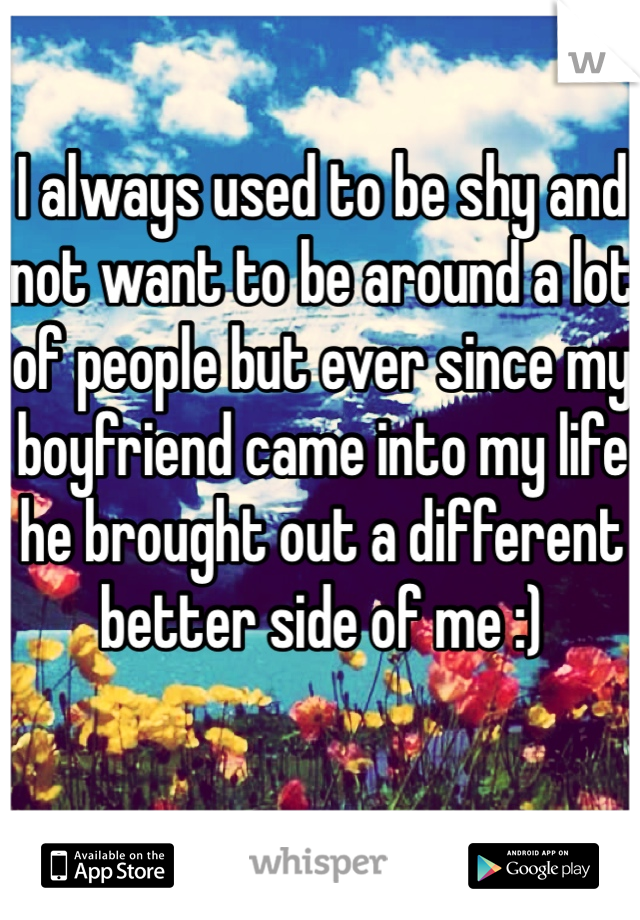 I always used to be shy and not want to be around a lot of people but ever since my boyfriend came into my life he brought out a different better side of me :) 