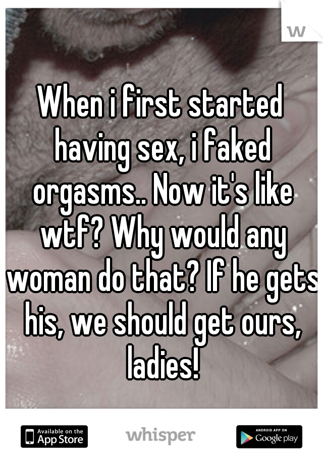 When i first started having sex, i faked orgasms.. Now it's like wtf? Why would any woman do that? If he gets his, we should get ours, ladies!