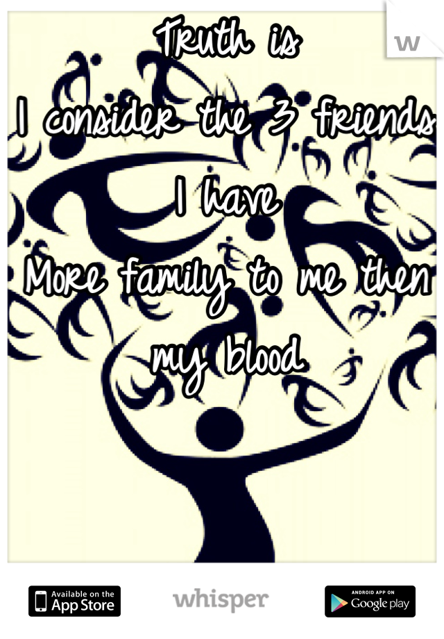 Truth is 
I consider the 3 friends I have 
More family to me then my blood