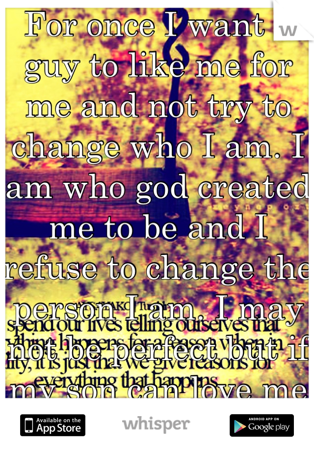 For once I want a guy to like me for me and not try to change who I am. I am who god created me to be and I refuse to change the person I am. I may not be perfect but if my son can love me why can't u