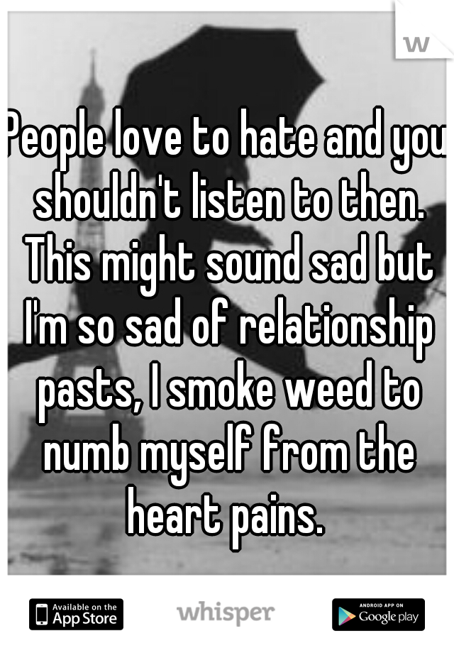 People love to hate and you shouldn't listen to then. This might sound sad but I'm so sad of relationship pasts, I smoke weed to numb myself from the heart pains. 