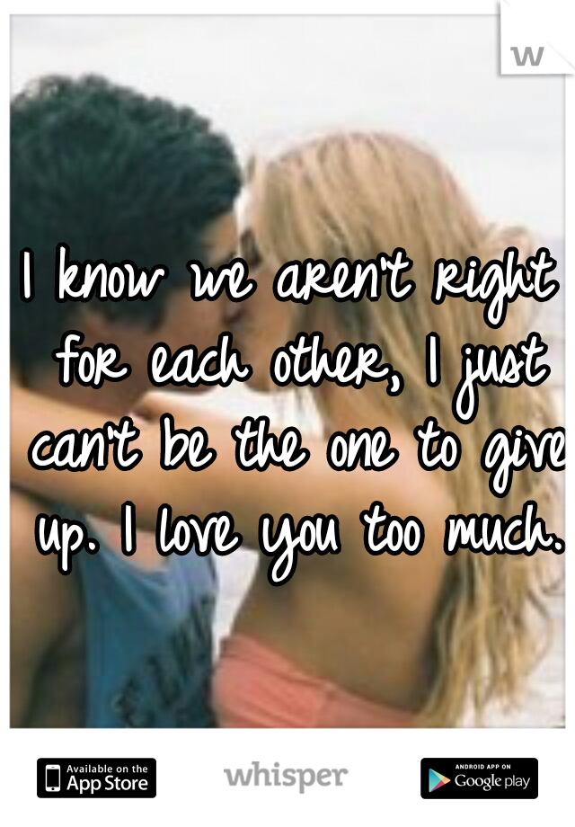 I know we aren't right for each other, I just can't be the one to give up. I love you too much.