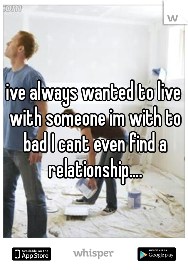 ive always wanted to live with someone im with to bad I cant even find a relationship....