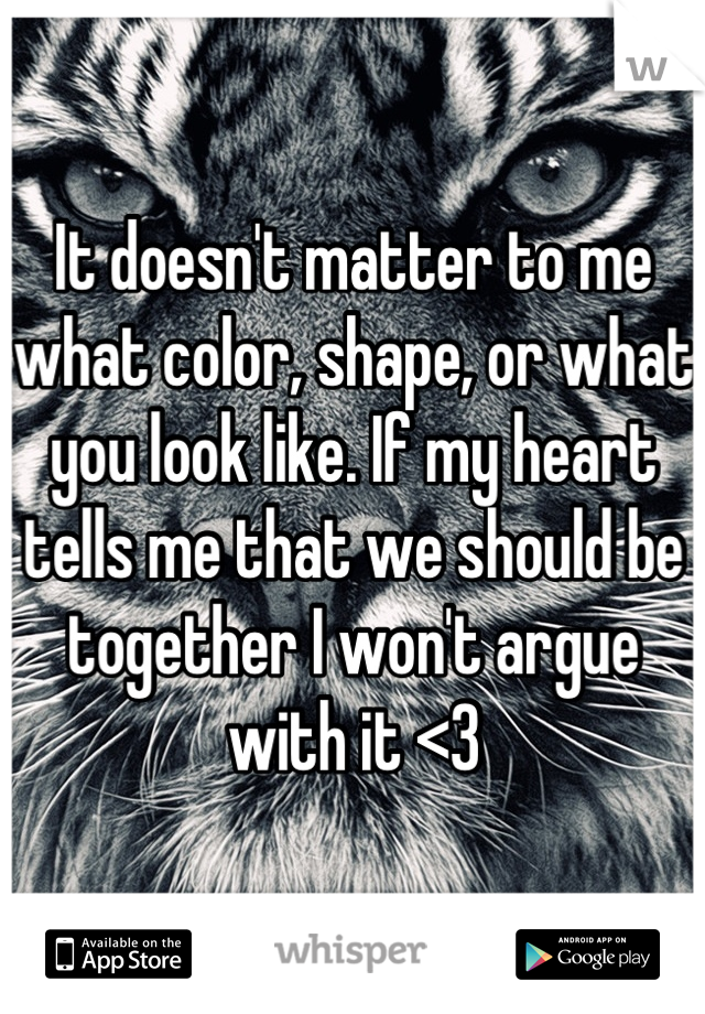 It doesn't matter to me what color, shape, or what you look like. If my heart tells me that we should be together I won't argue with it <3