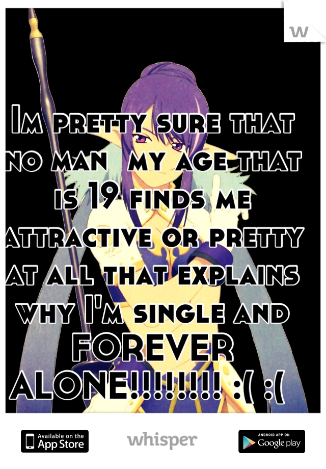 Im pretty sure that no man  my age that is 19 finds me attractive or pretty at all that explains why I'm single and FOREVER ALONE!!!!!!!! :( :( 