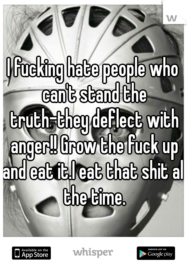 I fucking hate people who can't stand the truth-they deflect with anger!! Grow the fuck up and eat it.I eat that shit all the time.