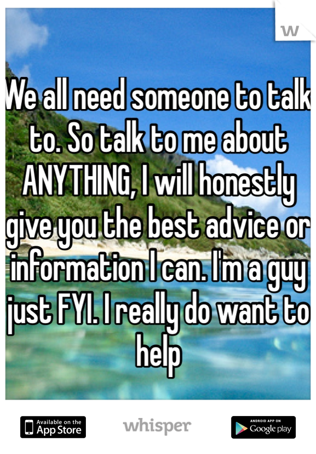 We all need someone to talk to. So talk to me about ANYTHING, I will honestly give you the best advice or information I can. I'm a guy just FYI. I really do want to help
