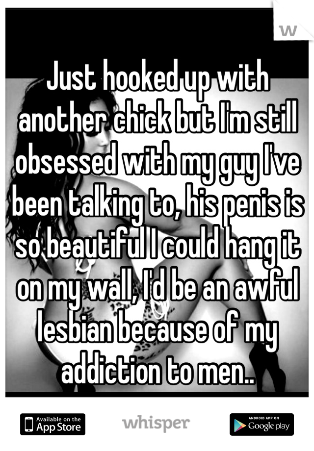 Just hooked up with another chick but I'm still obsessed with my guy I've been talking to, his penis is so beautiful I could hang it on my wall, I'd be an awful lesbian because of my addiction to men..