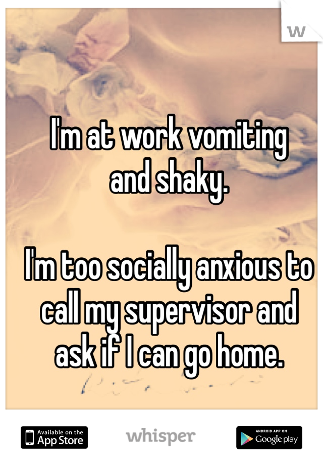 I'm at work vomiting
and shaky. 

I'm too socially anxious to call my supervisor and
ask if I can go home. 