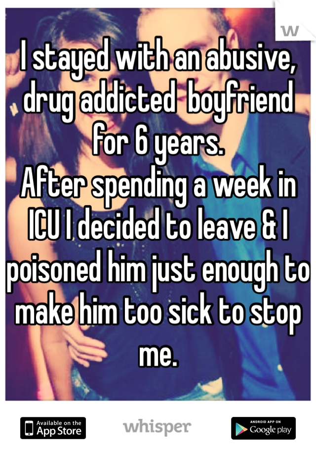I stayed with an abusive, drug addicted  boyfriend for 6 years. 
After spending a week in ICU I decided to leave & I poisoned him just enough to make him too sick to stop me.
 