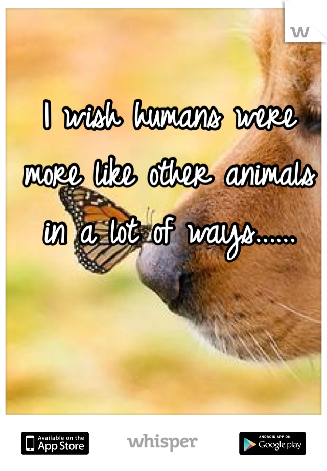 I wish humans were more like other animals in a lot of ways......